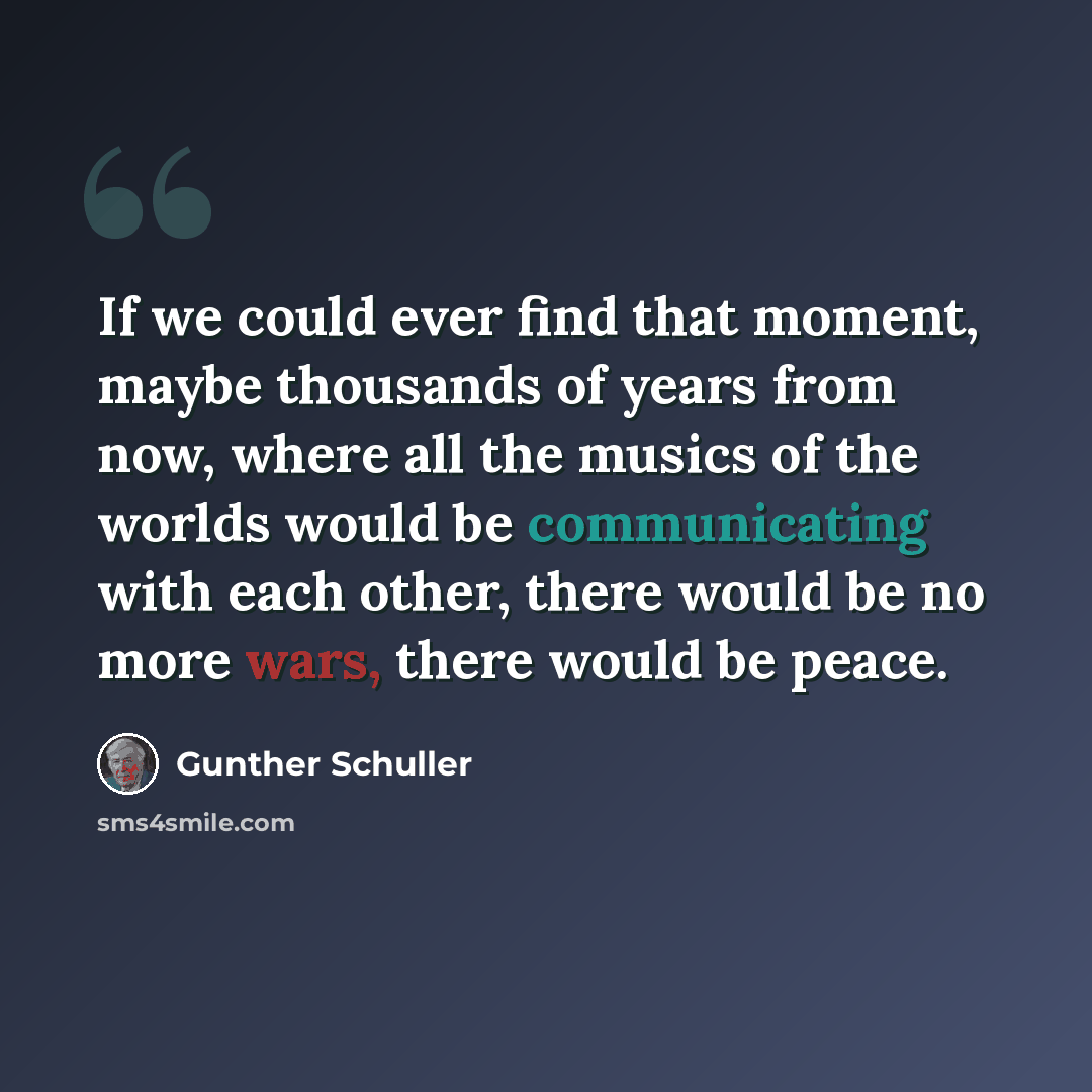 “If we could ever find that moment, maybe thousands of years from now, where all the musics of the worlds would be communicating with each other, there would be no more wars, there would be peace.” quote by Gunther Schuller