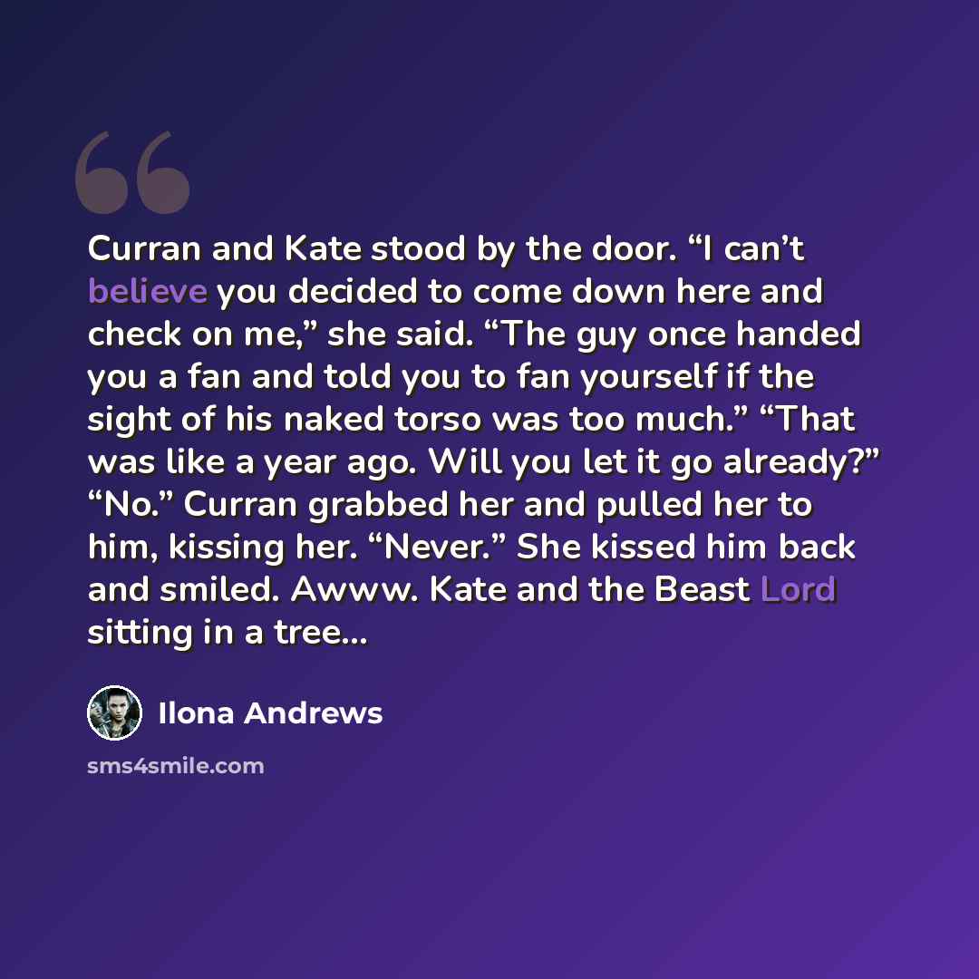 “Curran and Kate stood by the door. “I can’t believe you decided to come down here and check on me,” she said. “The guy once handed you a fan and told you to fan yourself if the sight of his naked torso was too much.” “That was like a year ago. Will you let it go already?” “No.” Curran grabbed her…” quote by Ilona Andrews