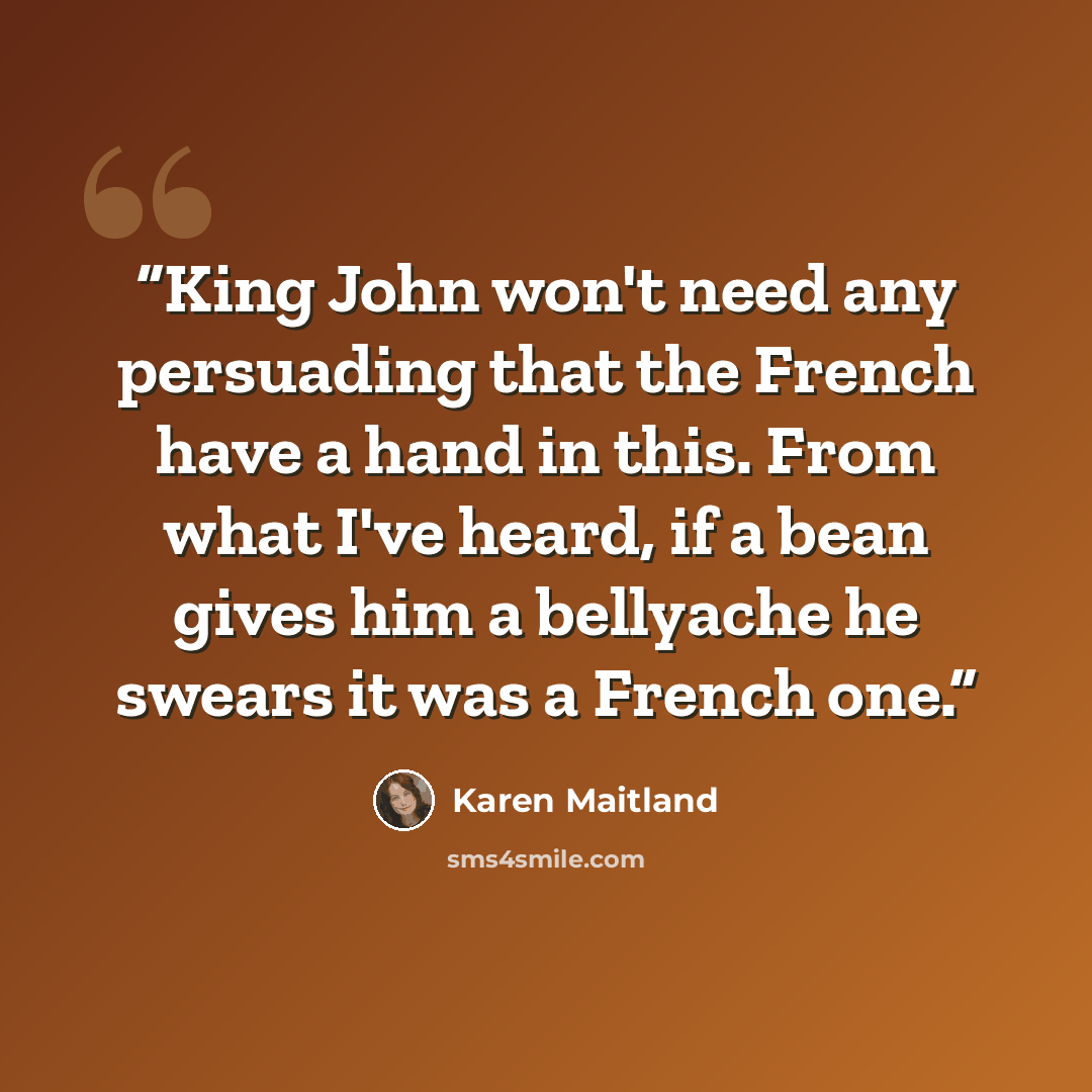 “King John won't need any persuading that the French have a hand in this. From what I've heard, if a bean gives him a bellyache he swears it was a French one.” quote by Karen Maitland