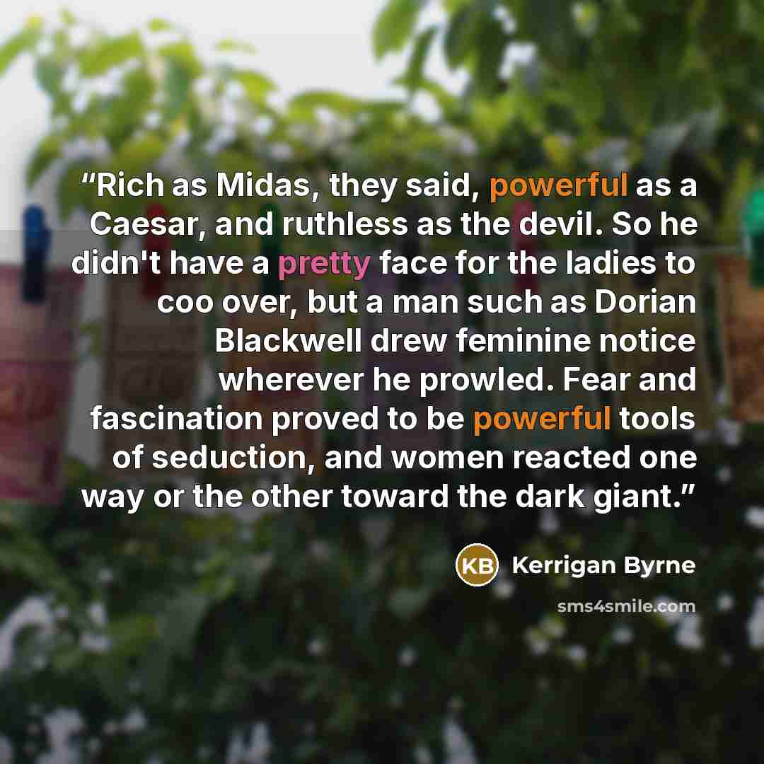 “Rich as Midas, they said, powerful as a Caesar, and ruthless as the devil. So he didn't have a pretty face for the ladies to coo over, but a man such as Dorian Blackwell drew feminine notice wherever he prowled. Fear and fascination proved to be powerful tools of seduction, and women reacted one…” quote by Kerrigan Byrne