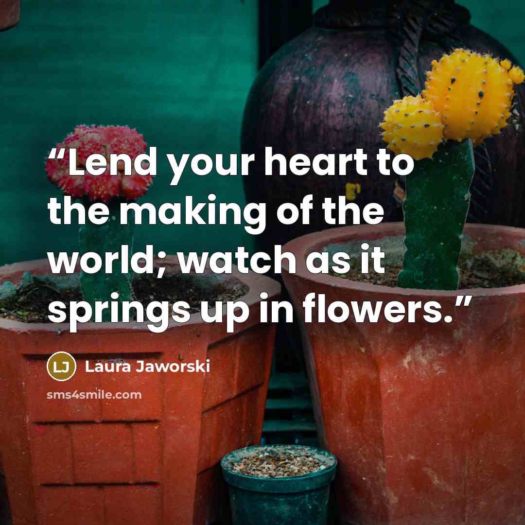 “Lend your heart to the making of the world; watch as it springs up in flowers.” quote by Laura Jaworski