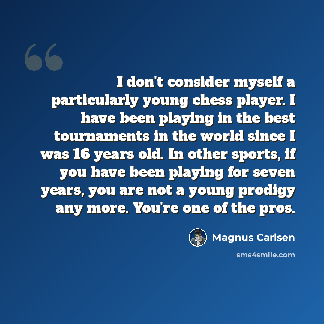 “I don't consider myself a particularly young chess player. I have been playing in the best tournaments in the world since I was 16 years old. In other sports, if you have been playing for seven years, you are not a young prodigy any more. You're one of the pros.” quote by Magnus Carlsen