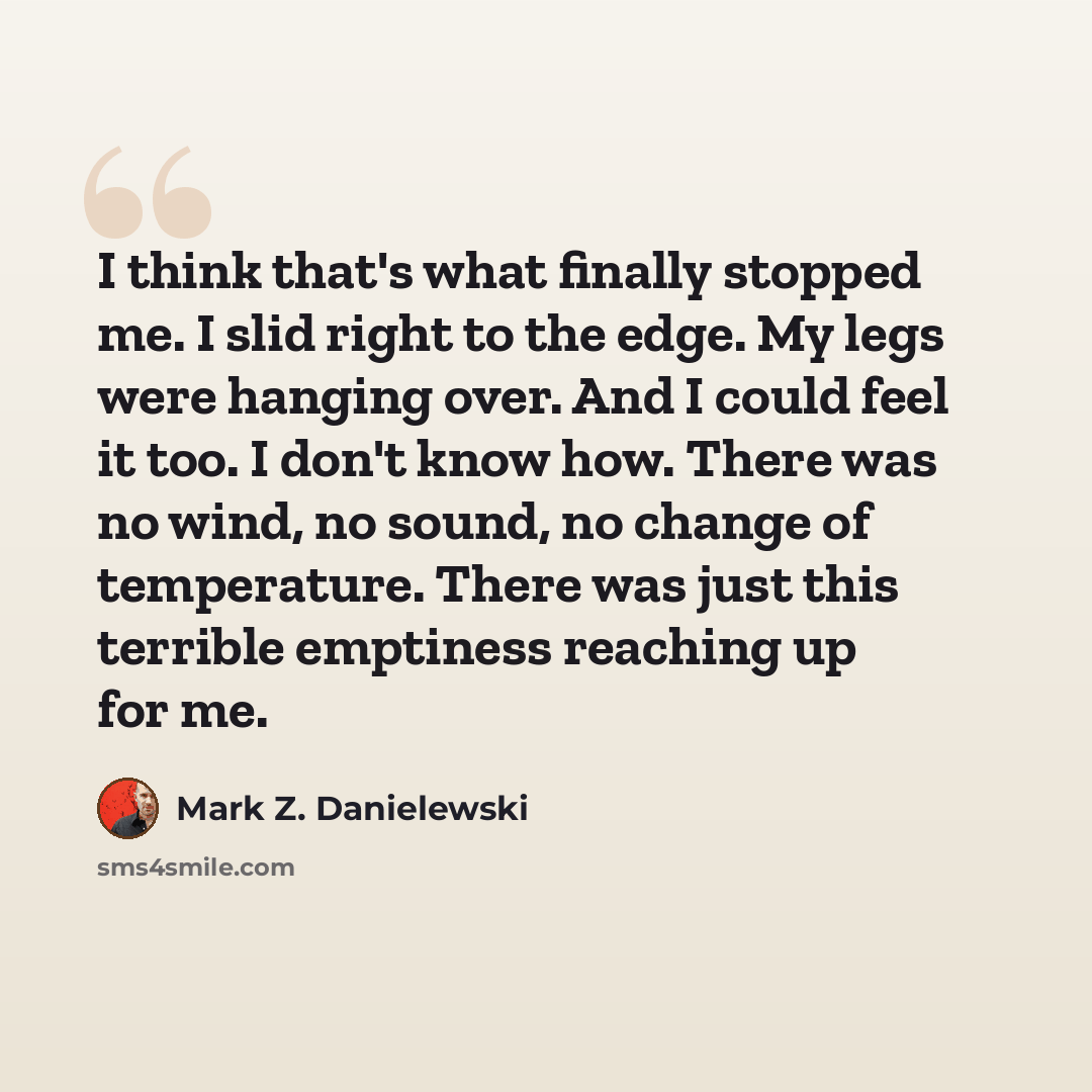 “I think that's what finally stopped me. I slid right to the edge. My legs were hanging over. And I could feel it too. I don't know how. There was no wind, no sound, no change of temperature. There was just this terrible emptiness reaching up for me.” quote by Mark Z. Danielewski