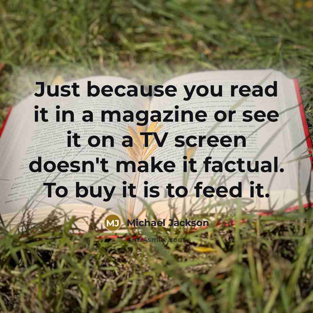 “Just because you read it in a magazine or see it on a TV screen doesn't make it factual. To buy it is to feed it.” quote by Michael Jackson