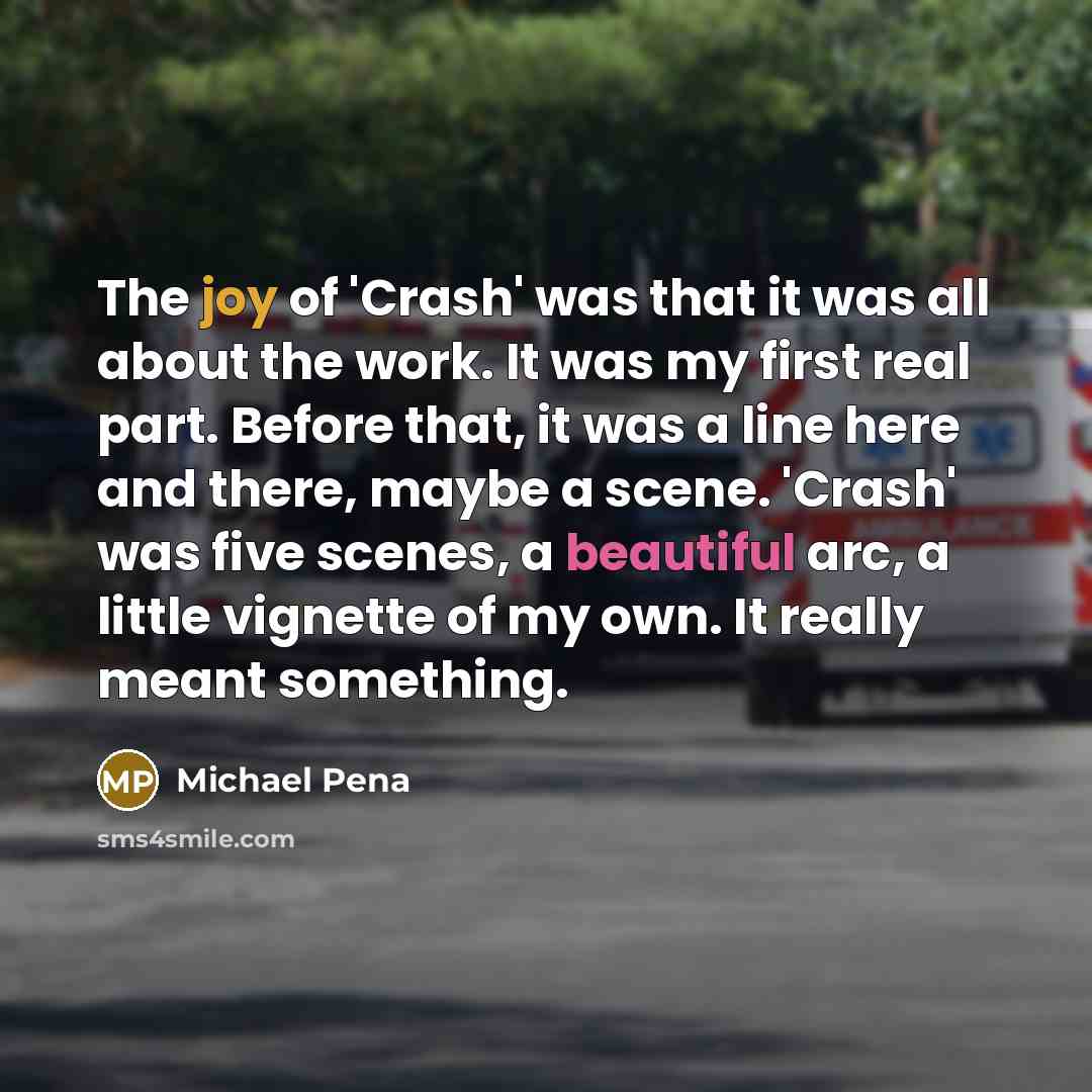 “The joy of 'Crash' was that it was all about the work. It was my first real part. Before that, it was a line here and there, maybe a scene. 'Crash' was five scenes, a beautiful arc, a little vignette of my own. It really meant something.” quote by Michael Pena