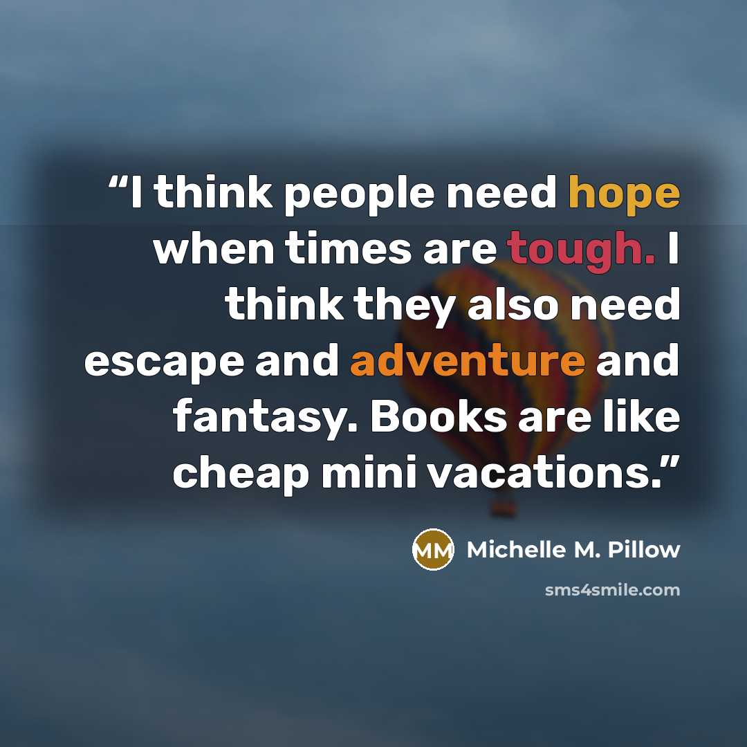 “I think people need hope when times are tough. I think they also need escape and adventure and fantasy. Books are like cheap mini vacations.” quote by Michelle M. Pillow