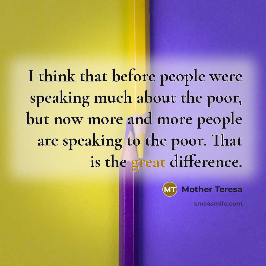 “I think that before people were speaking much about the poor, but now more and more people are speaking to the poor. That is the great difference.” quote by Mother Teresa