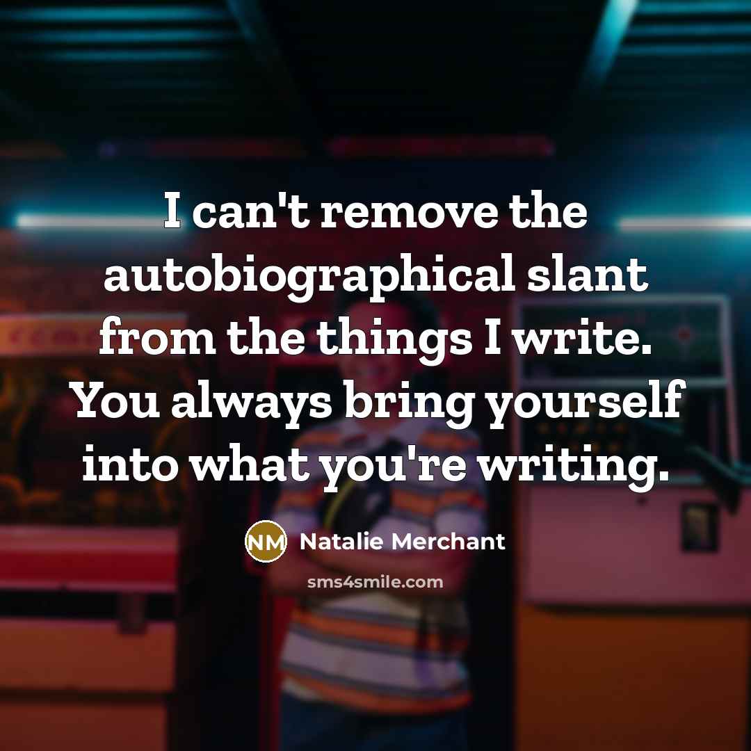 “I can't remove the autobiographical slant from the things I write. You always bring yourself into what you're writing.” quote by Natalie Merchant