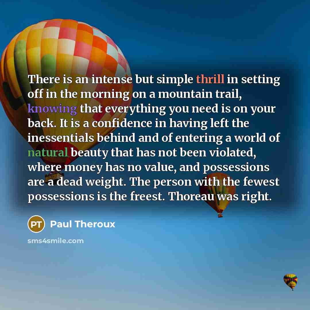“There is an intense but simple thrill in setting off in the morning on a mountain trail, knowing that everything you need is on your back. It is a confidence in having left the inessentials behind and of entering a world of natural beauty that has not been violated, where money has no value, and…” quote by Paul Theroux