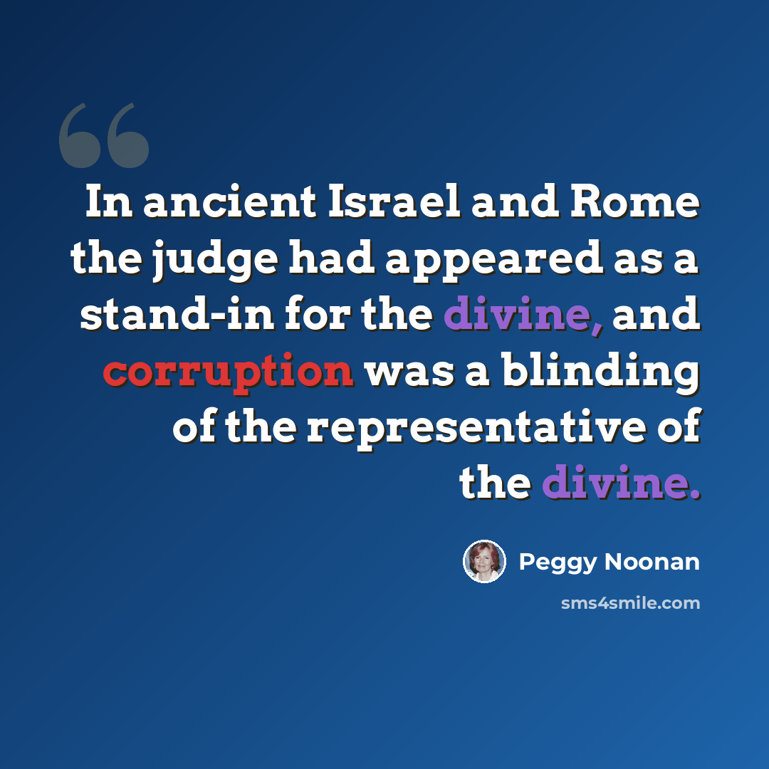 “In ancient Israel and Rome the judge had appeared as a stand-in for the divine, and corruption was a blinding of the representative of the divine.” quote by Peggy Noonan