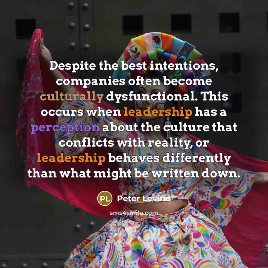 “Despite the best intentions, companies often become culturally dysfunctional. This occurs when leadership has a perception about the culture that conflicts with reality, or leadership behaves differently than what might be written down.” quote by Peter Levine