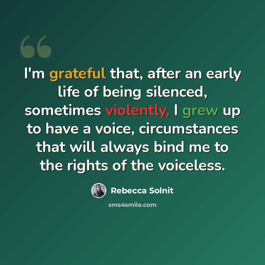 “I'm grateful that, after an early life of being silenced, sometimes violently, I grew up to have a voice, circumstances that will always bind me to the rights of the voiceless.” quote by Rebecca Solnit