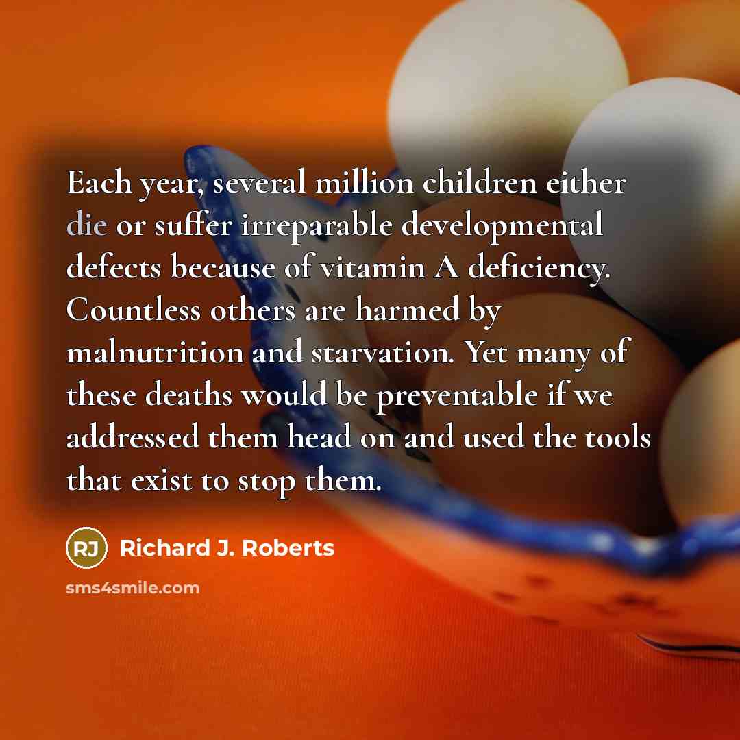 “Each year, several million children either die or suffer irreparable developmental defects because of vitamin A deficiency. Countless others are harmed by malnutrition and starvation. Yet many of these deaths would be preventable if we addressed them head on and used the tools that exist to stop…” quote by Richard J. Roberts