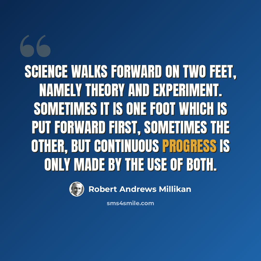 “Science walks forward on two feet, namely theory and experiment. Sometimes it is one foot which is put forward first, sometimes the other, but continuous progress is only made by the use of both.” quote by Robert Andrews Millikan