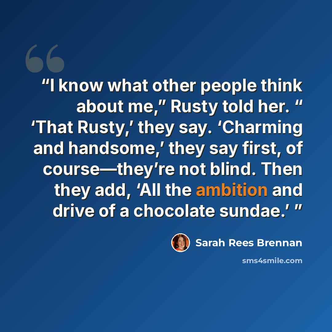 “I know what other people think about me,” Rusty told her. “ ‘That Rusty,’ they say. ‘Charming and handsome,’ they say first, of course—they’re not blind. Then they add, ‘All the ambition and drive of a chocolate sundae.’” quote by Sarah Rees Brennan