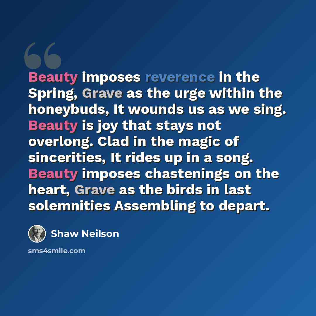 “Beauty imposes reverence in the Spring, Grave as the urge within the honeybuds, It wounds us as we sing. Beauty is joy that stays not overlong. Clad in the magic of sincerities, It rides up in a song. Beauty imposes chastenings on the heart, Grave as the birds in last solemnities Assembling to…” quote by Shaw Neilson