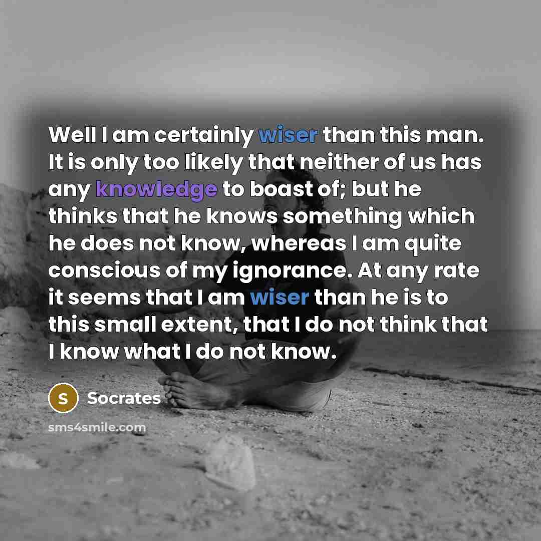 “Well I am certainly wiser than this man. It is only too likely that neither of us has any knowledge to boast of; but he thinks that he knows something which he does not know, whereas I am quite conscious of my ignorance. At any rate it seems that I am wiser than he is to this small extent, that I…” quote by Socrates
