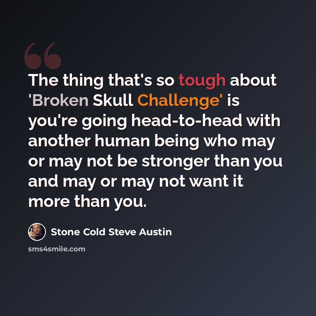 “The thing that's so tough about 'Broken Skull Challenge' is you're going head-to-head with another human being who may or may not be stronger than you and may or may not want it more than you.” quote by Stone Cold Steve Austin