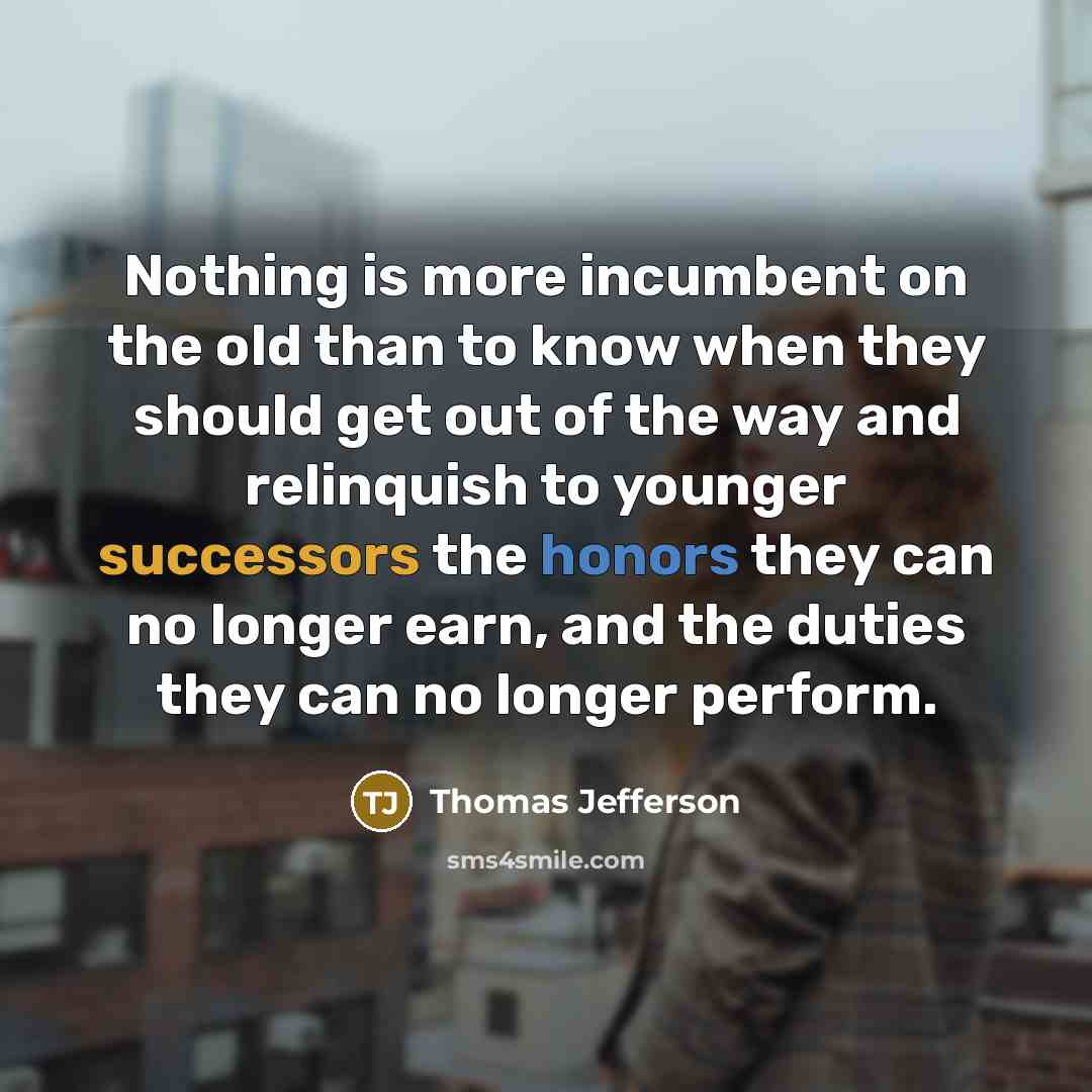 “Nothing is more incumbent on the old than to know when they should get out of the way and relinquish to younger successors the honors they can no longer earn, and the duties they can no longer perform.” quote by Thomas Jefferson