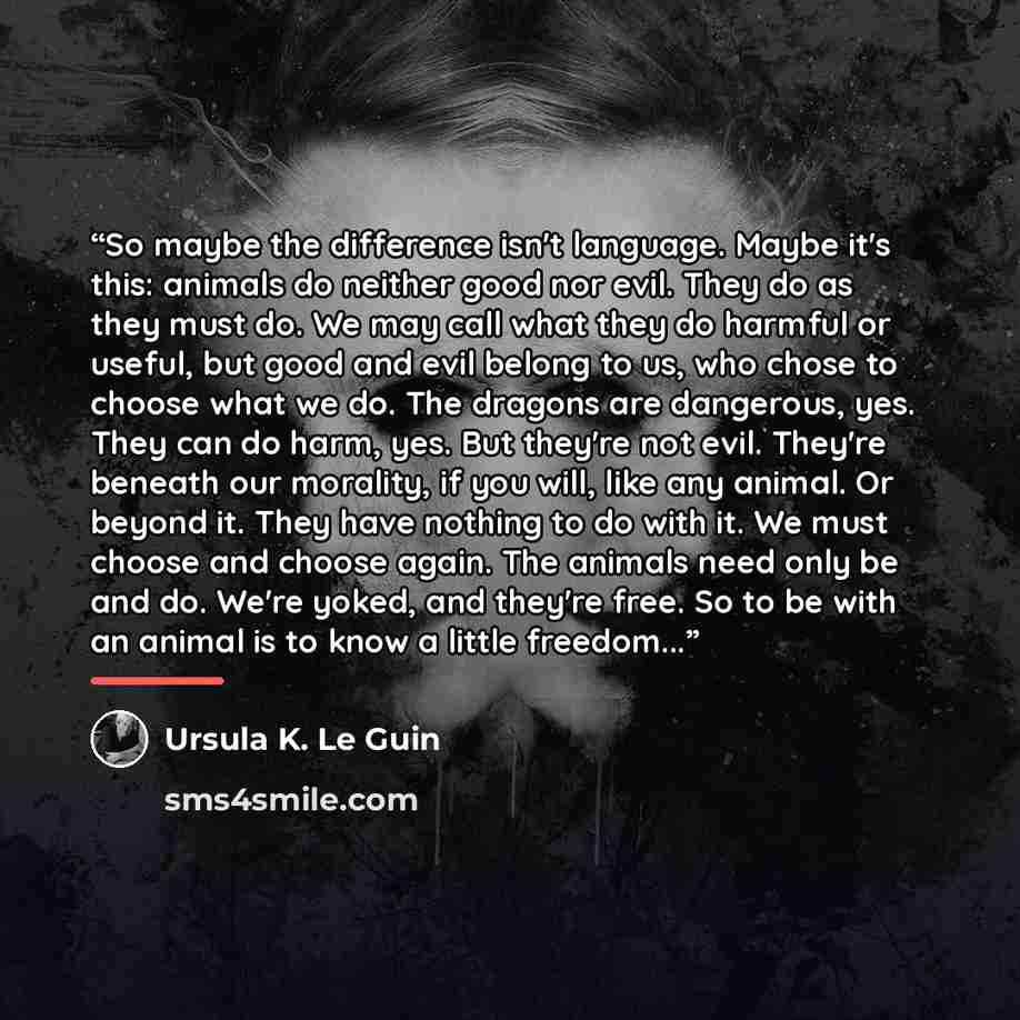 “So maybe the difference isn't language. Maybe it's this: animals do neither good nor evil. They do as they must do. We may call what they do harmful or useful, but good and evil belong to us, who chose to choose what we do. The dragons are dangerous, yes. They can do harm, yes. But they're not…” quote by Ursula K. Le Guin