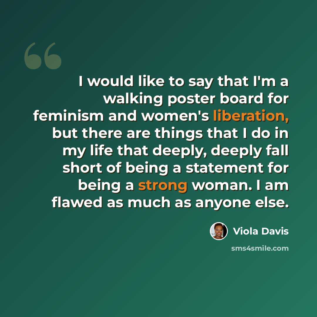 “I would like to say that I'm a walking poster board for feminism and women's liberation, but there are things that I do in my life that deeply, deeply fall short of being a statement for being a strong woman. I am flawed as much as anyone else.” quote by Viola Davis