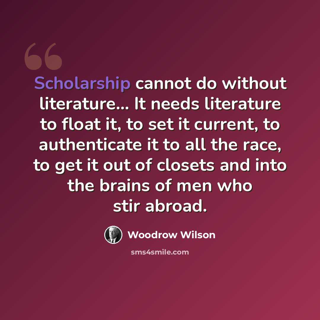 “Scholarship cannot do without literature… It needs literature to float it, to set it current, to authenticate it to all the race, to get it out of closets and into the brains of men who stir abroad.” quote by Woodrow Wilson
