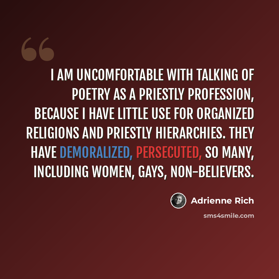 “I am uncomfortable with talking of poetry as a priestly profession, because I have little use for organized religions and priestly hierarchies. They have demoralized, persecuted, so many, including women, gays, non-believers.” quote by Adrienne Rich
