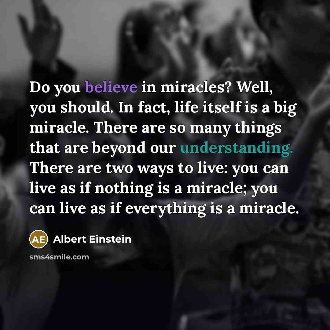“Do you believe in miracles? Well, you should. In fact, life itself is a big miracle. There are so many things that are beyond our understanding. There are two ways to live: you can live as if nothing is a miracle; you can live as if everything is a miracle.” quote by Albert Einstein