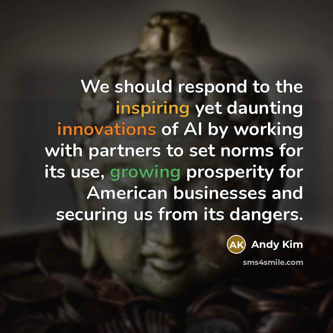 “We should respond to the inspiring yet daunting innovations of AI by working with partners to set norms for its use, growing prosperity for American businesses and securing us from its dangers.” quote by Andy Kim