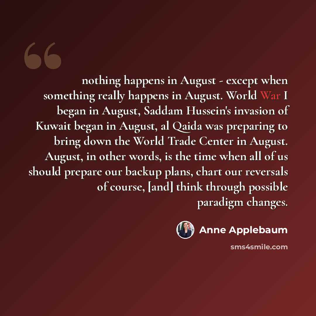 “nothing happens in August - except when something really happens in August. World War I began in August, Saddam Hussein's invasion of Kuwait began in August, al Qaida was preparing to bring down the World Trade Center in August. August, in other words, is the time when all of us should prepare our…” quote by Anne Applebaum