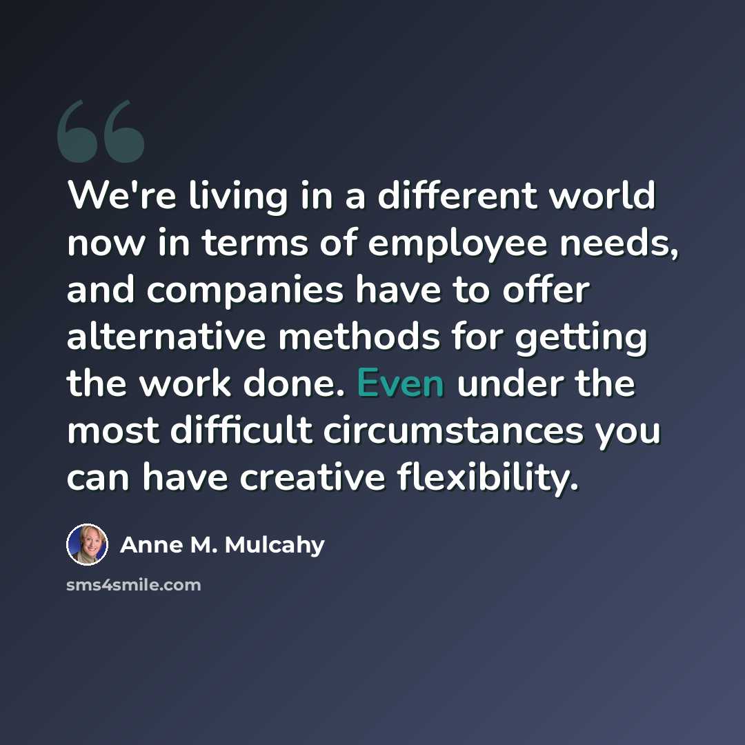 “We're living in a different world now in terms of employee needs, and companies have to offer alternative methods for getting the work done. Even under the most difficult circumstances you can have creative flexibility.” quote by Anne M. Mulcahy