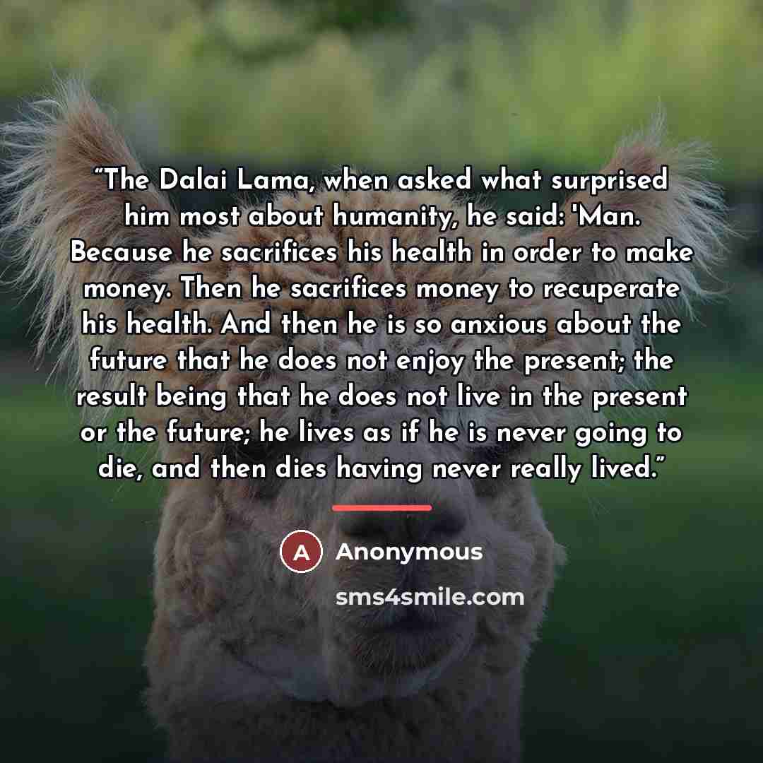 “The Dalai Lama, when asked what surprised him most about humanity, he said: 'Man. Because he sacrifices his health in order to make money. Then he sacrifices money to recuperate his health. And then he is so anxious about the future that he does not enjoy the present; the result being that he does…” quote by Anonymous