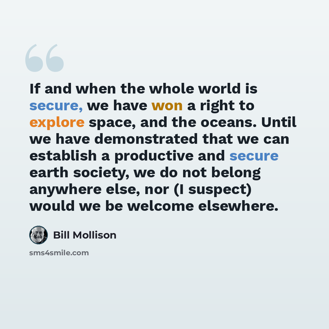 “If and when the whole world is secure, we have won a right to explore space, and the oceans. Until we have demonstrated that we can establish a productive and secure earth society, we do not belong anywhere else, nor (I suspect) would we be welcome elsewhere.” quote by Bill Mollison