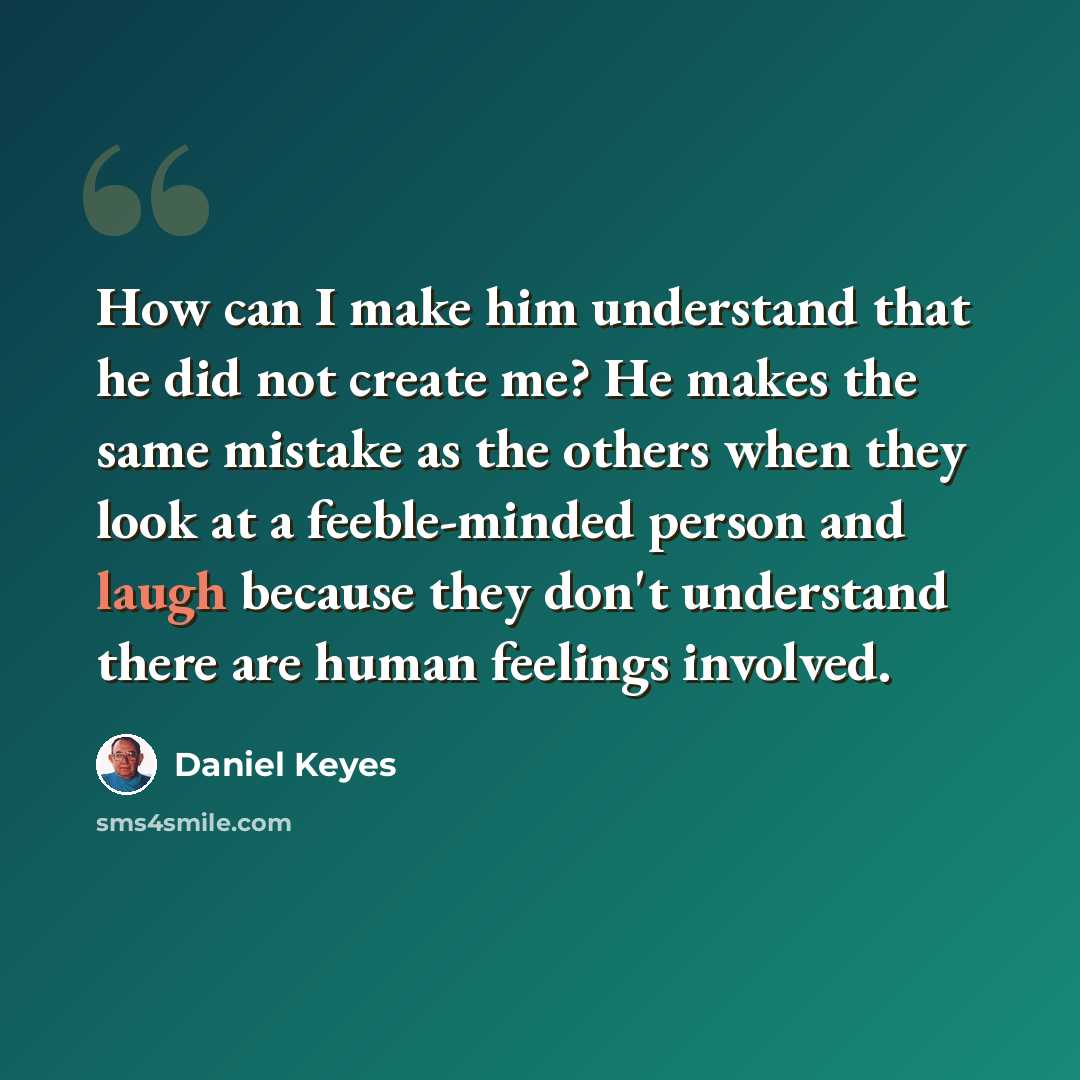 “How can I make him understand that he did not create me? He makes the same mistake as the others when they look at a feeble-minded person and laugh because they don't understand there are human feelings involved.” quote by Daniel Keyes