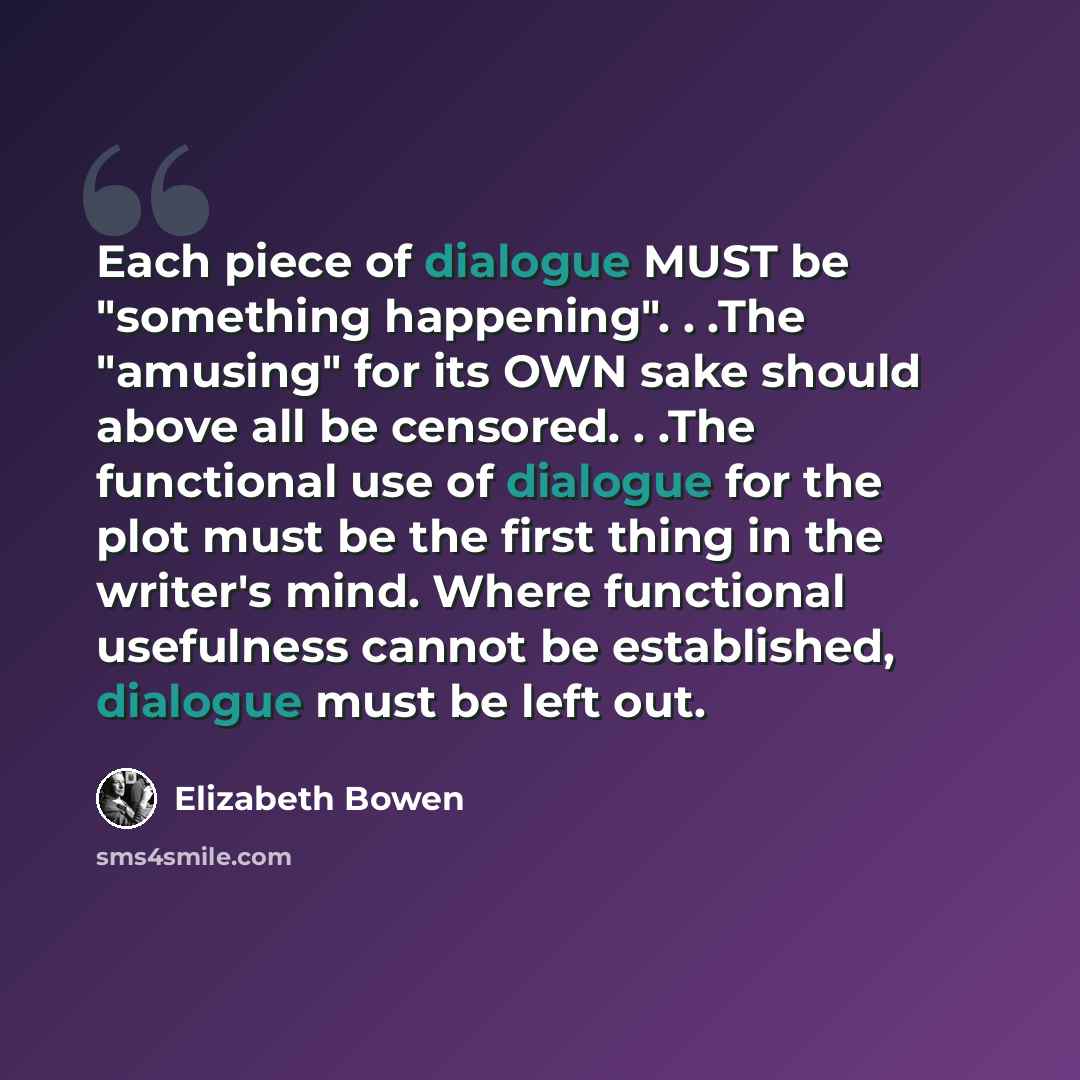 “Each piece of dialogue MUST be "something happening". . .The "amusing" for its OWN sake should above all be censored. . .The functional use of dialogue for the plot must be the first thing in the writer's mind. Where functional usefulness cannot be established, dialogue must be left out.” quote by Elizabeth Bowen