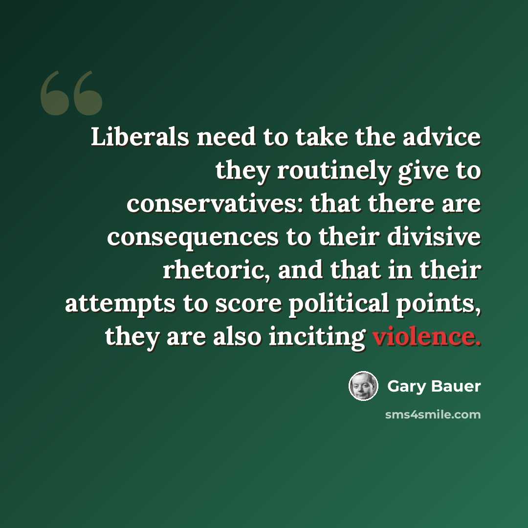 “Liberals need to take the advice they routinely give to conservatives: that there are consequences to their divisive rhetoric, and that in their attempts to score political points, they are also inciting violence.” quote by Gary Bauer