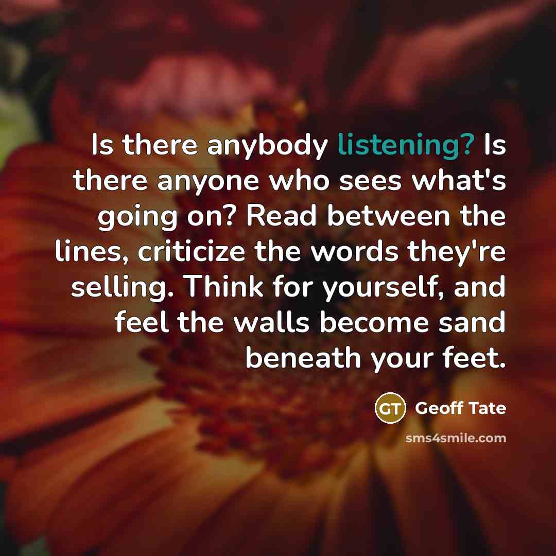 “Is there anybody listening? Is there anyone who sees what's going on? Read between the lines, criticize the words they're selling. Think for yourself, and feel the walls become sand beneath your feet.” quote by Geoff Tate