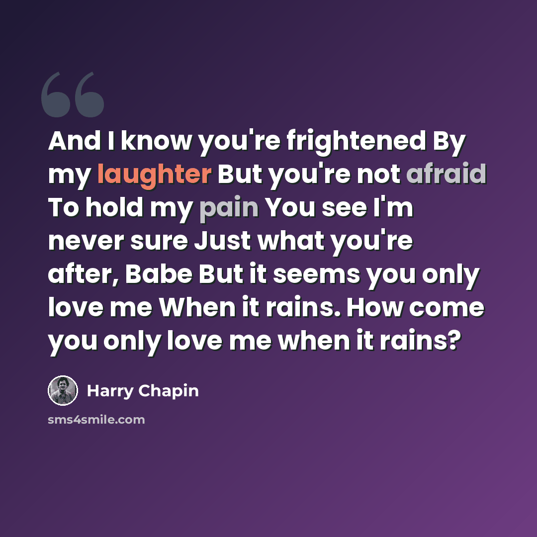 “And I know you're frightened By my laughter But you're not afraid To hold my pain You see I'm never sure Just what you're after, Babe But it seems you only love me When it rains. How come you only love me when it rains?” quote by Harry Chapin