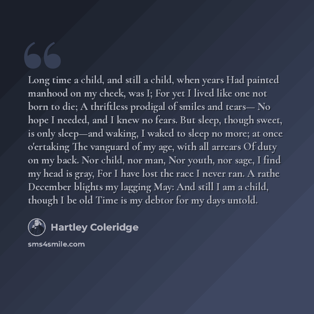 “Long time a child, and still a child, when years Had painted manhood on my cheek, was I; For yet I lived like one not born to die; A thriftless prodigal of smiles and tears— No hope I needed, and I knew no fears. But sleep, though sweet, is only sleep—and waking, I waked to sleep no more; at once…” quote by Hartley Coleridge
