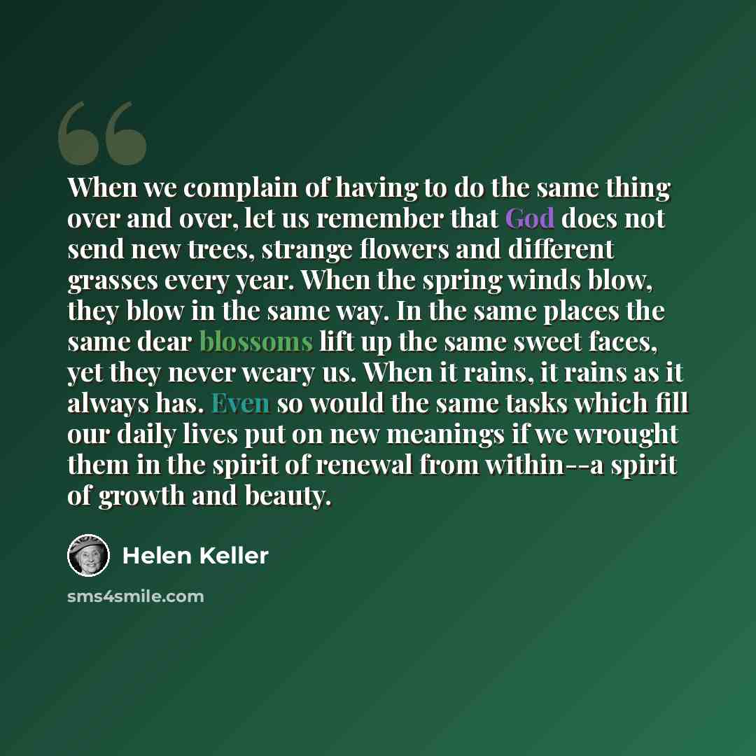 “When we complain of having to do the same thing over and over, let us remember that God does not send new trees, strange flowers and different grasses every year. When the spring winds blow, they blow in the same way. In the same places the same dear blossoms lift up the same sweet faces, yet they…” quote by Helen Keller