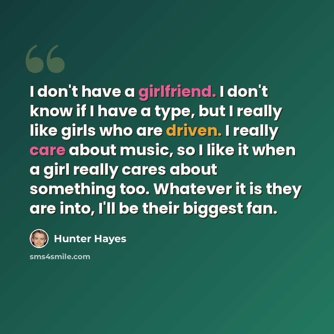 “I don't have a girlfriend. I don't know if I have a type, but I really like girls who are driven. I really care about music, so I like it when a girl really cares about something too. Whatever it is they are into, I'll be their biggest fan.” quote by Hunter Hayes