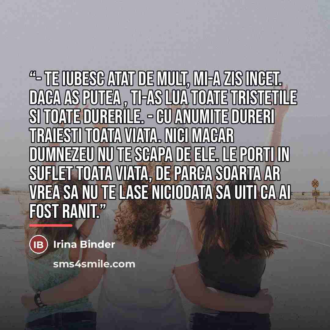 “- Te iubesc atat de mult, mi-a zis incet. Daca as putea , ti-as lua toate tristetile si toate durerile. - Cu anumite dureri traiesti toata viata. Nici macar Dumnezeu nu te scapa de ele. Le porti in suflet toata viata, de parca soarta ar vrea sa nu te lase niciodata sa uiti ca ai fost ranit.” quote by Irina Binder