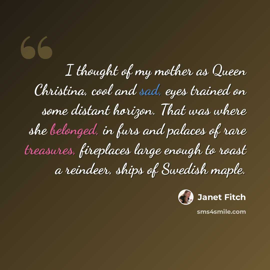 “I thought of my mother as Queen Christina, cool and sad, eyes trained on some distant horizon. That was where she belonged, in furs and palaces of rare treasures, fireplaces large enough to roast a reindeer, ships of Swedish maple.” quote by Janet Fitch