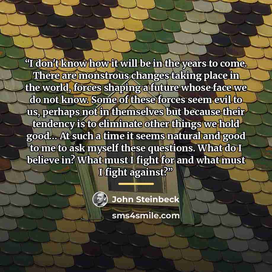 “I don't know how it will be in the years to come. There are monstrous changes taking place in the world, forces shaping a future whose face we do not know. Some of these forces seem evil to us, perhaps not in themselves but because their tendency is to eliminate other things we hold good… At such…” quote by John Steinbeck
