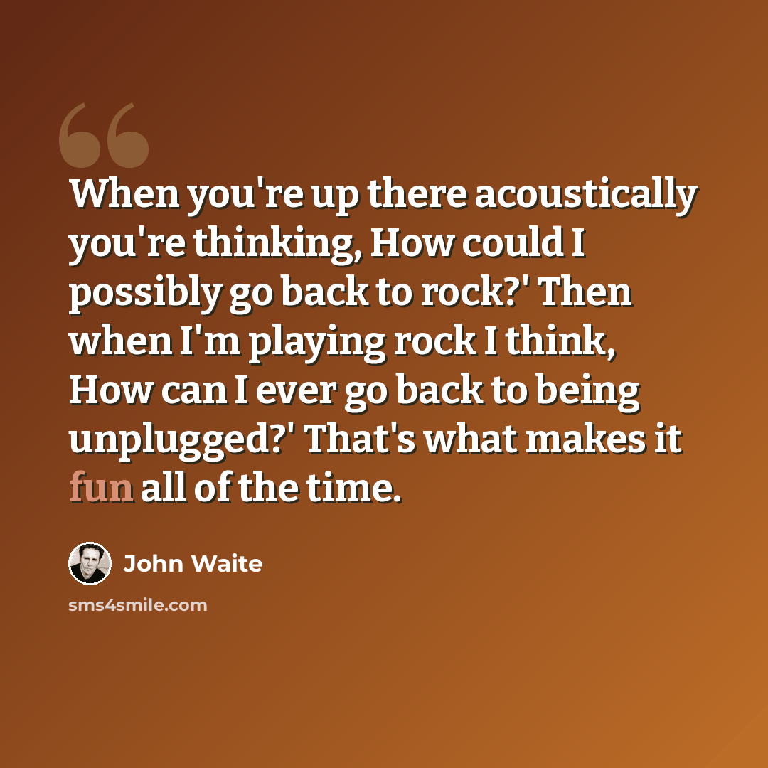 “When you're up there acoustically you're thinking, How could I possibly go back to rock?' Then when I'm playing rock I think, How can I ever go back to being unplugged?' That's what makes it fun all of the time.” quote by John Waite