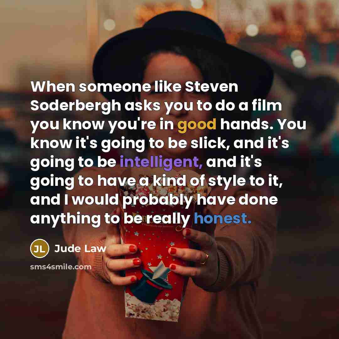 “When someone like Steven Soderbergh asks you to do a film you know you're in good hands. You know it's going to be slick, and it's going to be intelligent, and it's going to have a kind of style to it, and I would probably have done anything to be really honest.” quote by Jude Law