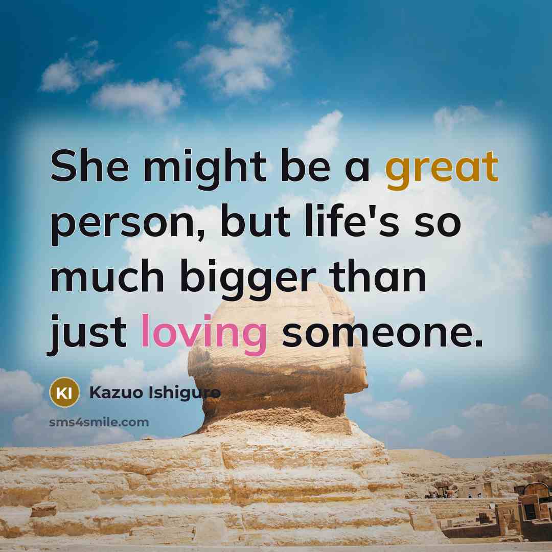“She might be a great person, but life's so much bigger than just loving someone.” quote by Kazuo Ishiguro