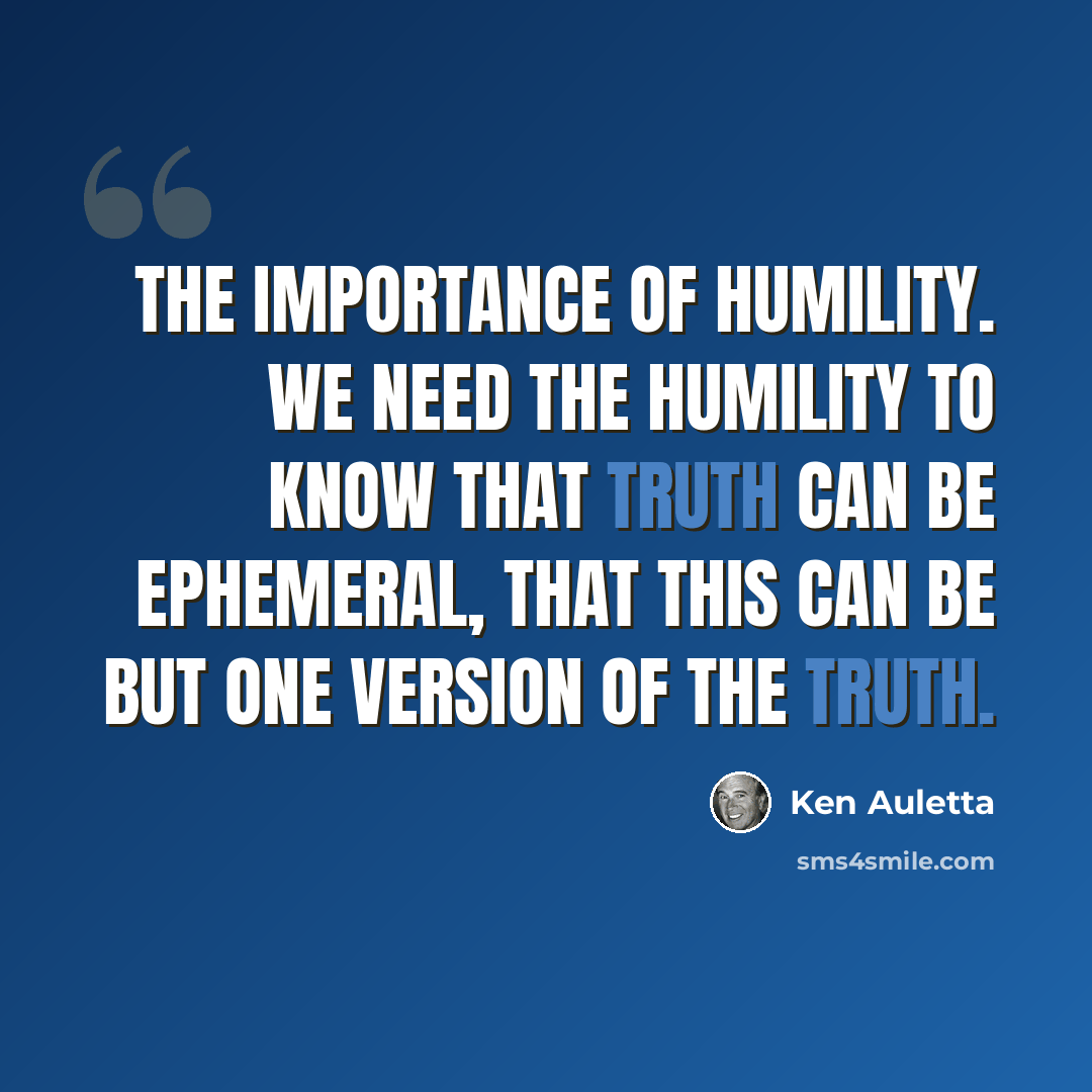 “The importance of humility. We need the humility to know that truth can be ephemeral, that this can be but one version of the truth.” quote by Ken Auletta