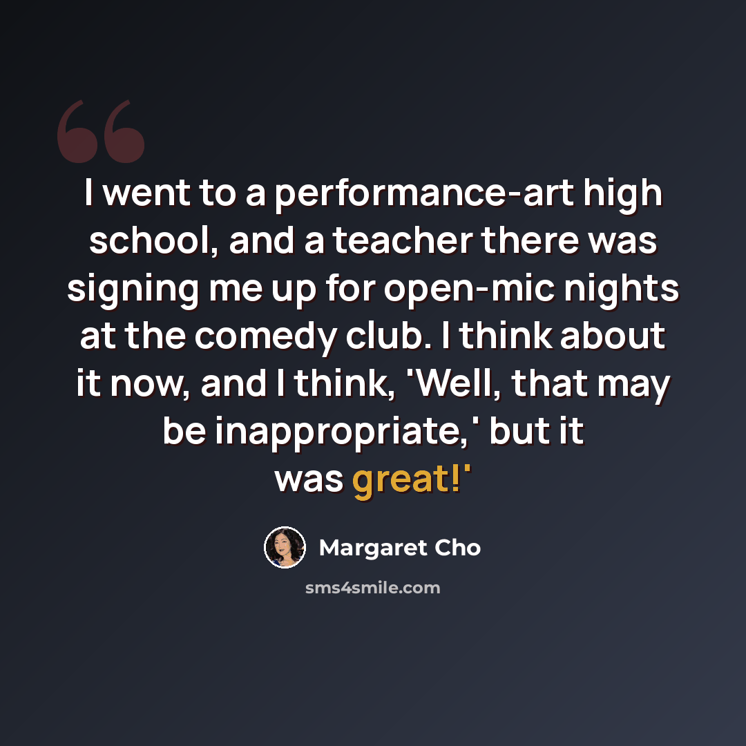 “I went to a performance-art high school, and a teacher there was signing me up for open-mic nights at the comedy club. I think about it now, and I think, 'Well, that may be inappropriate,' but it was great!'” quote by Margaret Cho