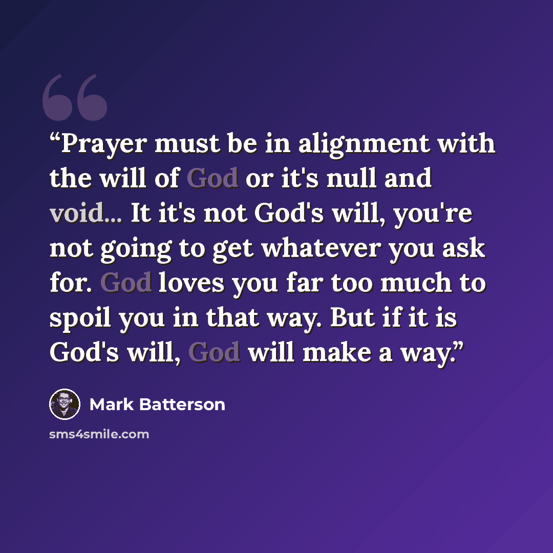 “Prayer must be in alignment with the will of God or it's null and void... It it's not God's will, you're not going to get whatever you ask for. God loves you far too much to spoil you in that way. But if it is God's will, God will make a way.” quote by Mark Batterson